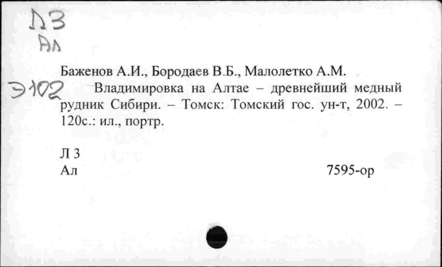 ﻿ћз
Баженов А.И., Бородаев В Б., Малолетко А.М.
ЭК® Владимировка на Алтае - древнейший медный рудник Сибири. - Томск: Томский гос. ун-т, 2002. -
120с.: ил., портр.
Л 3 Ал
7595-ор